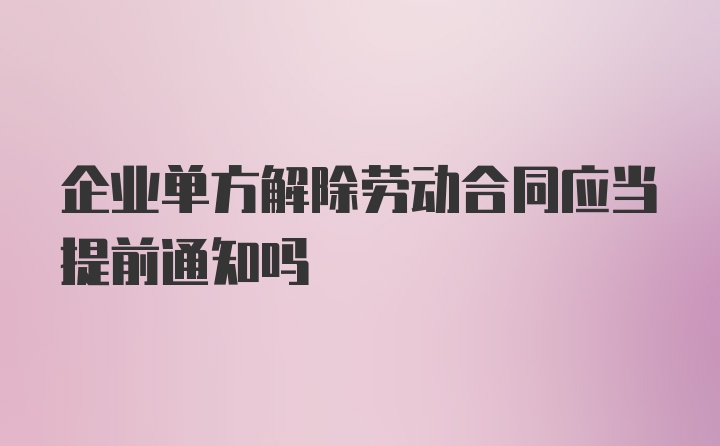 企业单方解除劳动合同应当提前通知吗