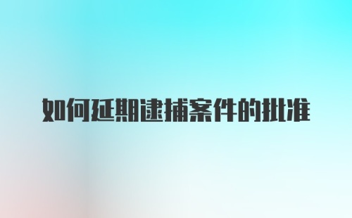 如何延期逮捕案件的批准