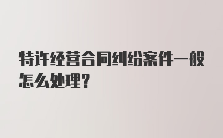 特许经营合同纠纷案件一般怎么处理？