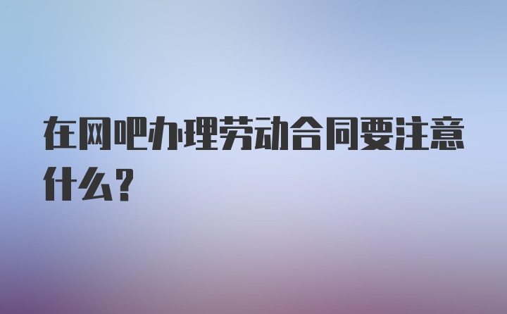 在网吧办理劳动合同要注意什么?