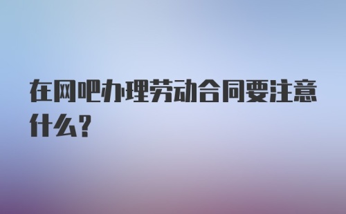 在网吧办理劳动合同要注意什么?