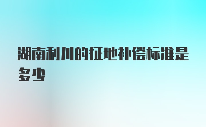 湖南利川的征地补偿标准是多少