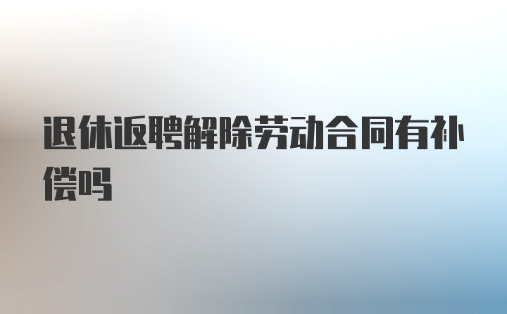 退休返聘解除劳动合同有补偿吗