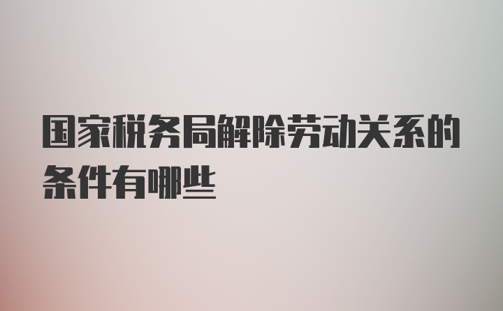 国家税务局解除劳动关系的条件有哪些