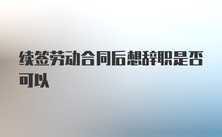 续签劳动合同后想辞职是否可以