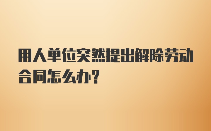 用人单位突然提出解除劳动合同怎么办？