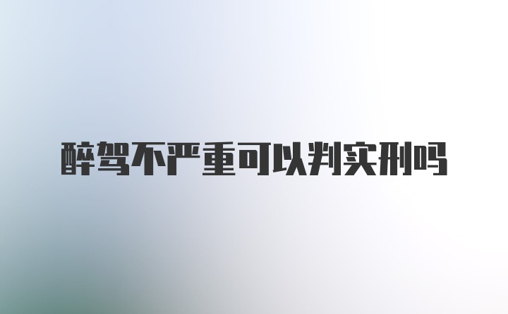 醉驾不严重可以判实刑吗