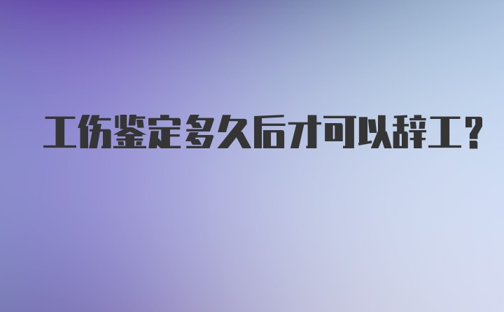 工伤鉴定多久后才可以辞工？