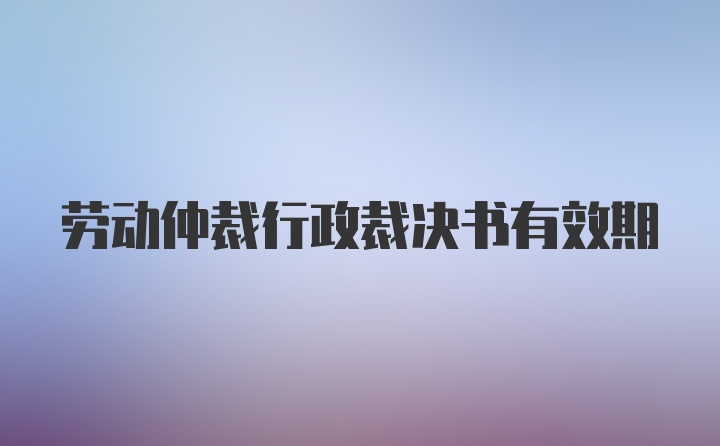 劳动仲裁行政裁决书有效期