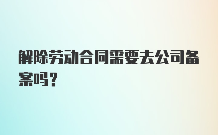 解除劳动合同需要去公司备案吗?