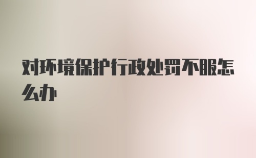 对环境保护行政处罚不服怎么办