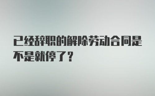 已经辞职的解除劳动合同是不是就停了？