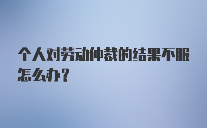 个人对劳动仲裁的结果不服怎么办?