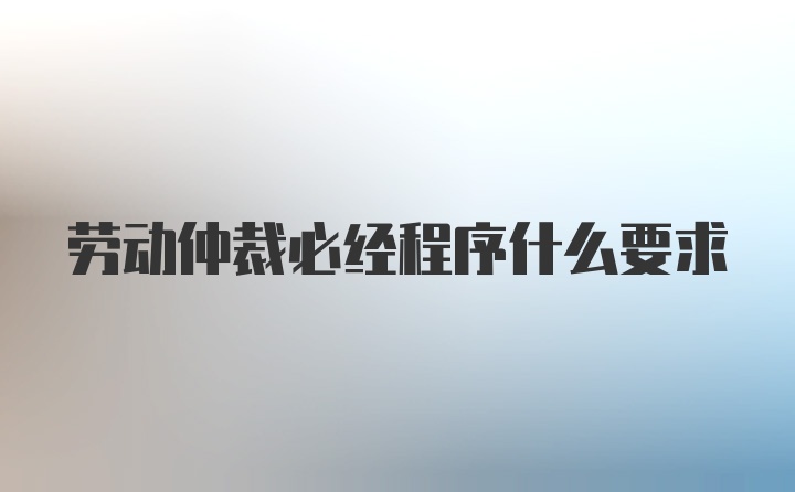 劳动仲裁必经程序什么要求