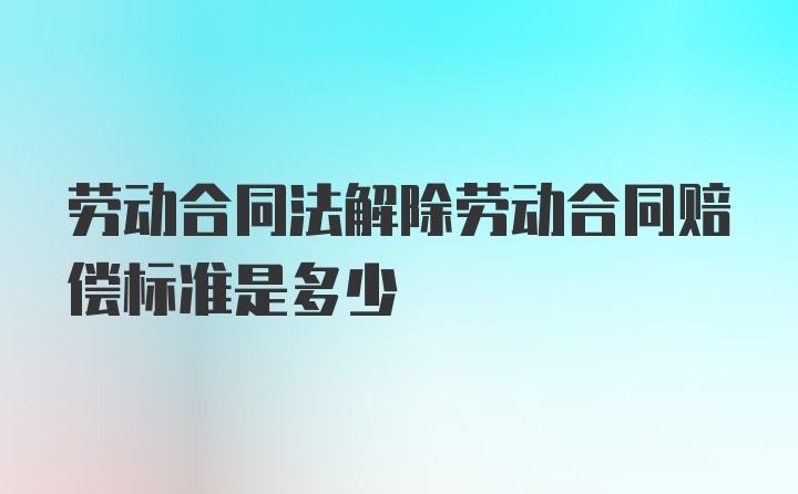 劳动合同法解除劳动合同赔偿标准是多少