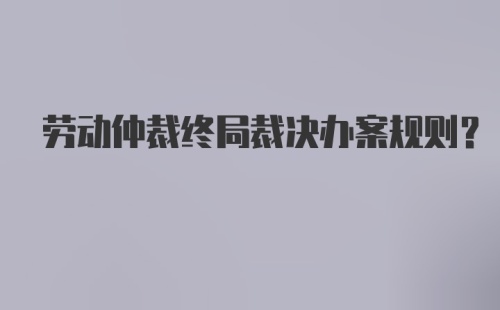 劳动仲裁终局裁决办案规则？