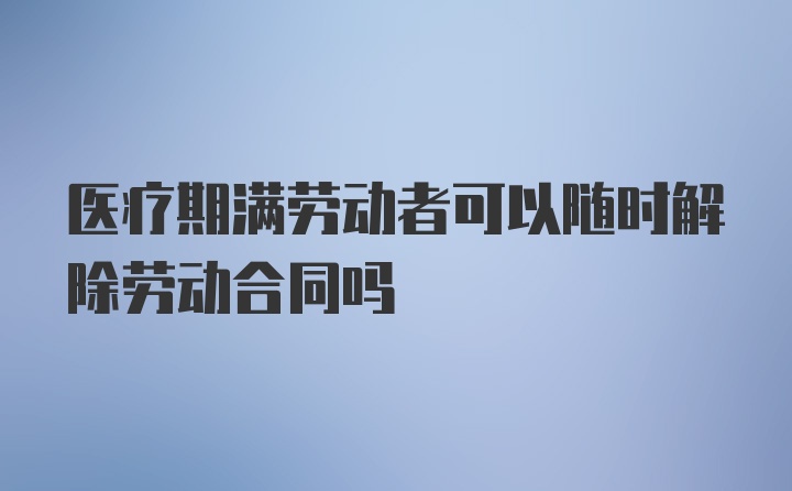 医疗期满劳动者可以随时解除劳动合同吗