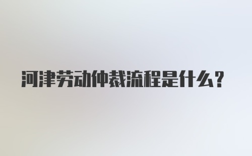 河津劳动仲裁流程是什么？