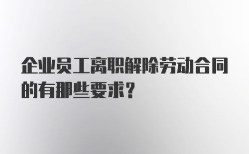 企业员工离职解除劳动合同的有那些要求？