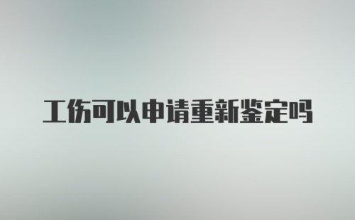 工伤可以申请重新鉴定吗