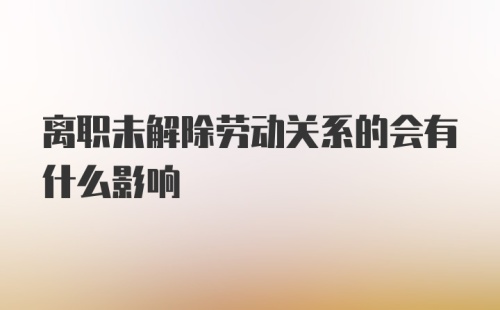 离职未解除劳动关系的会有什么影响