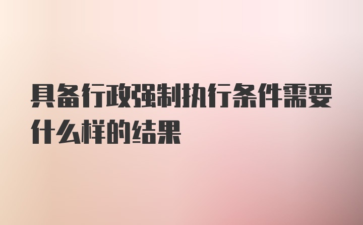 具备行政强制执行条件需要什么样的结果