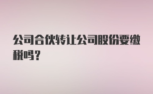 公司合伙转让公司股份要缴税吗？