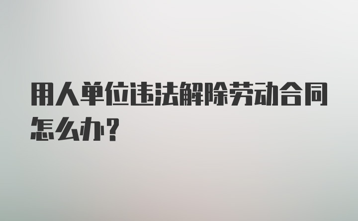 用人单位违法解除劳动合同怎么办?