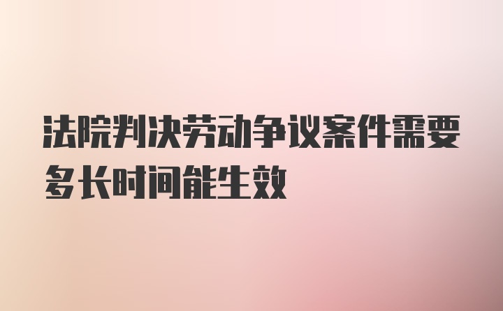 法院判决劳动争议案件需要多长时间能生效