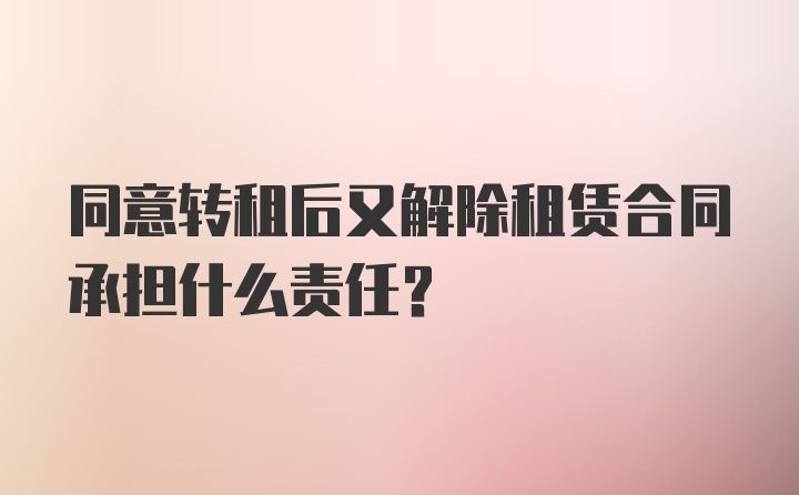 同意转租后又解除租赁合同承担什么责任？