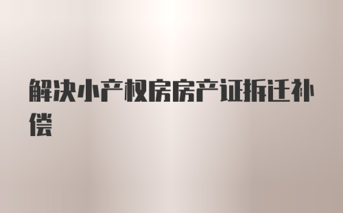 解决小产权房房产证拆迁补偿