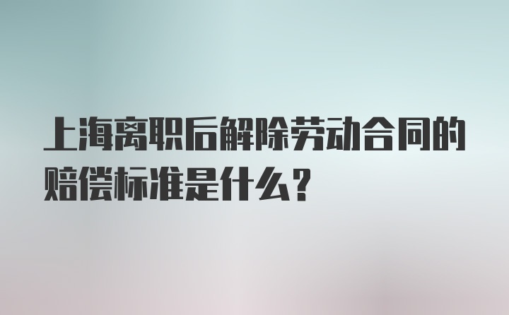 上海离职后解除劳动合同的赔偿标准是什么？