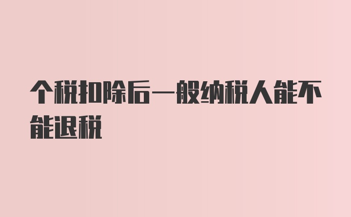 个税扣除后一般纳税人能不能退税