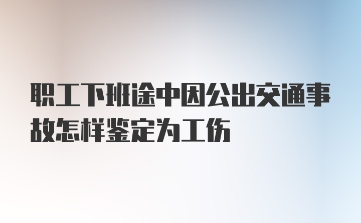 职工下班途中因公出交通事故怎样鉴定为工伤