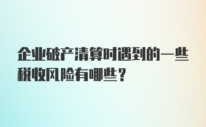 企业破产清算时遇到的一些税收风险有哪些？