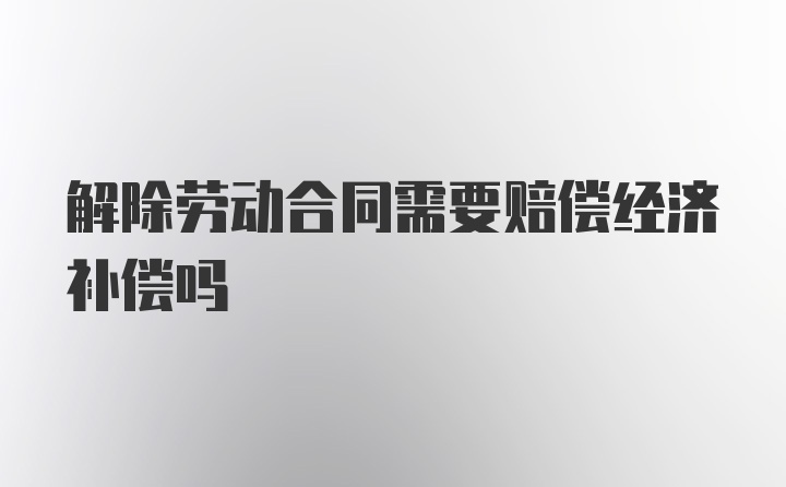 解除劳动合同需要赔偿经济补偿吗