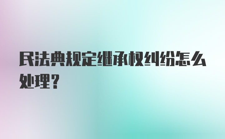 民法典规定继承权纠纷怎么处理?