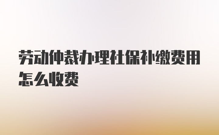 劳动仲裁办理社保补缴费用怎么收费