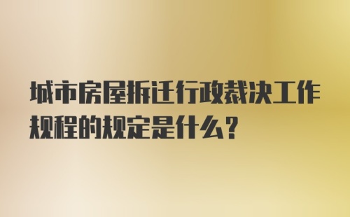 城市房屋拆迁行政裁决工作规程的规定是什么？