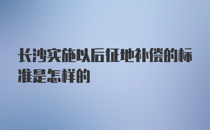 长沙实施以后征地补偿的标准是怎样的