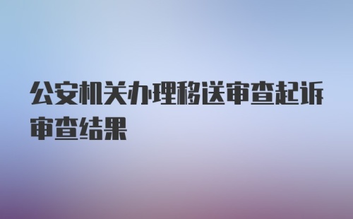 公安机关办理移送审查起诉审查结果