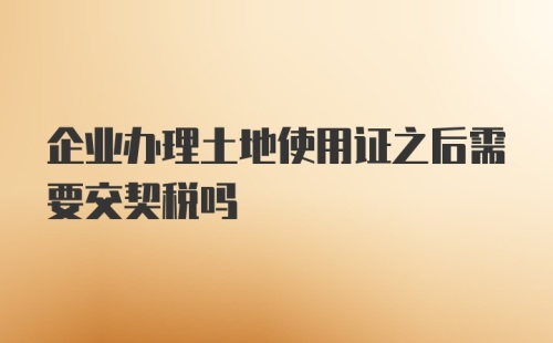 企业办理土地使用证之后需要交契税吗