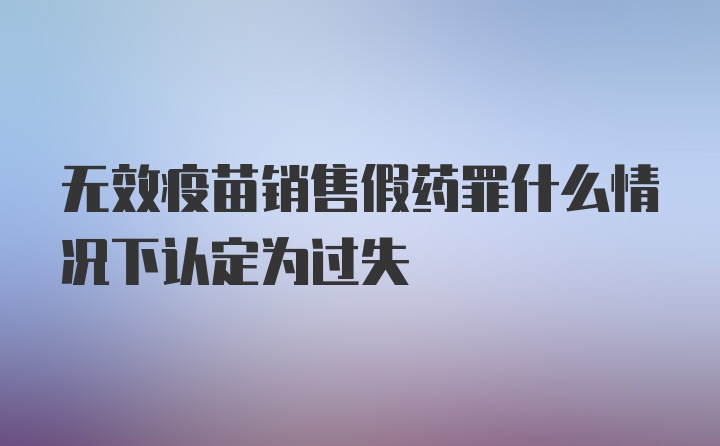 无效疫苗销售假药罪什么情况下认定为过失