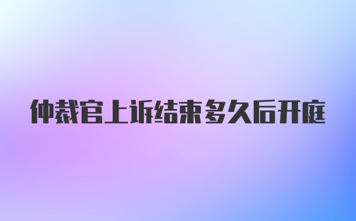 仲裁官上诉结束多久后开庭