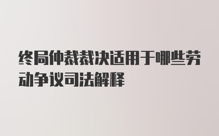 终局仲裁裁决适用于哪些劳动争议司法解释