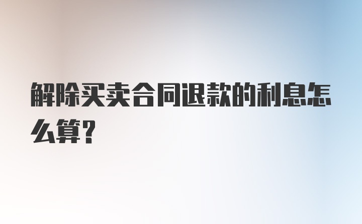 解除买卖合同退款的利息怎么算？