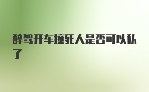 醉驾开车撞死人是否可以私了