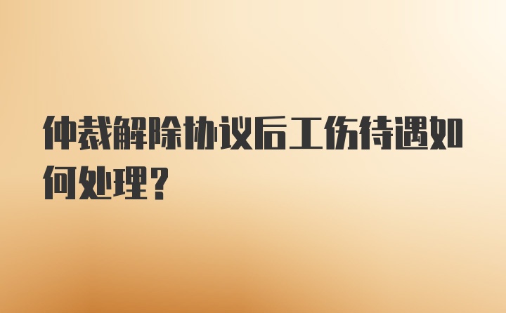 仲裁解除协议后工伤待遇如何处理？