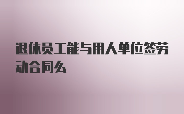 退休员工能与用人单位签劳动合同么