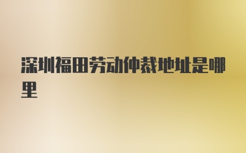 深圳福田劳动仲裁地址是哪里